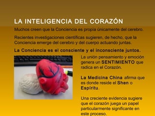 LA INTELIGENCIA DEL CORAZÓN
Muchos creen que la Conciencia es propìa únicamente del cerebro.
Recientes investigaciones científicas sugieren, de hecho, que la
Conciencia emerge del cerebro y del cuerpo actuando juntas.
La Conciencia es el consciente y el inconsciente juntos.
La unión pensamiento y emoción
genera un SENTIMIENTO que
radica en el Corazón.
La Medicina China afirma que
es donde reside el Shen o
Espíritu.
Una creciente evidencia sugiere
que el corazón juega un papel
particularmente significante en
este proceso.
 