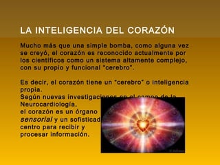 LA INTELIGENCIA DEL CORAZÓN
Mucho más que una simple bomba, como alguna vez
se creyó, el corazón es reconocido actualmente por
los científicos como un sistema altamente complejo,
con su propio y funcional “cerebro”.
Es decir, el corazón tiene un “cerebro” o inteligencia
propia.
Según nuevas investigaciones en el campo de la
Neurocardiología,
el corazón es un órgano
sensorial y un sofisticado
centro para recibir y
procesar información.
 