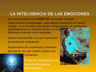 Nos comunicamos con el SENTIR de nuestro Corazón.
Cada emoción no expresada, cada resentir bloqueado en nuestro
corazón, va a somatizar respuestas biológicamente no satisfechas,
manifestándose en nuestras células con los
diferentes síntomas como respuesta.
Nuestro inconsciente va a ser el precursor
de la toma de consciencia.
Nuestra toma de consciencia y liberación
del resentir va a ser nuestro camino a la
Conciencia.
El acto con Conciencia es la
liberación de nuestras
enfermedades.
LA INTELIGENCIA DE LAS EMOCIONES
 