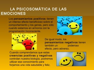 LA PSICOSOMÁTICA DE LAS
EMOCIONES
Los pensamientos positivos tienen
un intenso efecto beneficioso sobre el
comportamiento y los genes, pero sólo
cuando estamos en armonía con la
programación Inconsciente.
De igual modo, los
pensamientos negativos tienen
también un poderoso
efecto, pero adverso.
Cuando comprendamos que estas
creencias positivas y negativas
controlan nuestra biología, podremos
utilizar ese conocimiento para
forjamos una vida saludable y feliz.
 
