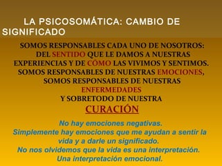 SOMOS RESPONSABLES CADA UNO DE NOSOTROS:
DEL SENTIDO QUE LE DAMOS A NUESTRAS
EXPERIENCIAS Y DE CÓMO LAS VIVIMOS Y SENTIMOS.
SOMOS RESPONSABLES DE NUESTRAS EMOCIONES,
SOMOS RESPONSABLES DE NUESTRAS
ENFERMEDADES
Y SOBRETODO DE NUESTRA
CURACIÓN
No hay emociones negativas.
Simplemente hay emociones que me ayudan a sentir la
vida y a darle un significado.
No nos olvidemos que la vida es una interpretación.
Una interpretación emocional.
LA PSICOSOMÁTICA: CAMBIO DE
SIGNIFICADO
 