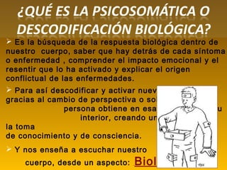  Es la búsqueda de la respuesta biológica dentro de
nuestro cuerpo, saber que hay detrás de cada síntoma
o enfermedad , comprender el impacto emocional y el
resentir que lo ha activado y explicar el origen
conflictual de las enfermedades.
 Para así descodificar y activar nuevos códigos
gracias al cambio de perspectiva o solución, que la
persona obtiene en esa búsqueda en su
interior, creando una lógica al unir
la toma
de conocimiento y de consciencia.
 Y nos enseña a escuchar nuestro
cuerpo, desde un aspecto: Biológico
 