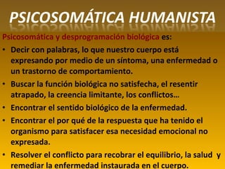Psicosomática y desprogramación biológica es:
• Decir con palabras, lo que nuestro cuerpo está
expresando por medio de un síntoma, una enfermedad o
un trastorno de comportamiento.
• Buscar la función biológica no satisfecha, el resentir
atrapado, la creencia limitante, los conflictos…
• Encontrar el sentido biológico de la enfermedad.
• Encontrar el por qué de la respuesta que ha tenido el
organismo para satisfacer esa necesidad emocional no
expresada.
• Resolver el conflicto para recobrar el equilibrio, la salud y
remediar la enfermedad instaurada en el cuerpo.
 