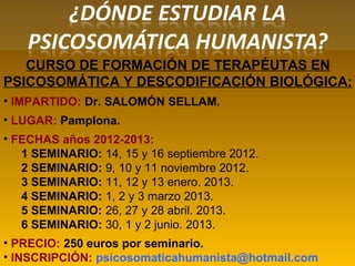 CURSO DE FORMACIÓN DE TERAPÉUTAS EN
PSICOSOMÁTICA Y DESCODIFICACIÓN BIOLÓGICA:
• IMPARTIDO: Dr. SALOMÓN SELLAM.
• LUGAR: Pamplona.
• FECHAS años 2012-2013:
1 SEMINARIO: 14, 15 y 16 septiembre 2012.
2 SEMINARIO: 9, 10 y 11 noviembre 2012.
3 SEMINARIO: 11, 12 y 13 enero. 2013.
4 SEMINARIO: 1, 2 y 3 marzo 2013.
5 SEMINARIO: 26, 27 y 28 abril. 2013.
6 SEMINARIO: 30, 1 y 2 junio. 2013.
• PRECIO: 250 euros por seminario.
• INSCRIPCIÓN: psicosomaticahumanista@hotmail.com
 