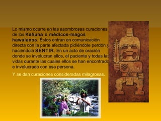 Lo mismo ocurre en las asombrosas curaciones
de los Kahuna o médicos-magos
hawaianos. Éstos entran en comunicación
directa con la parte afectada pidiéndole perdón y
haciéndola SENTIR. En un acto de oración
donde se involucran ellos, el paciente y todas las
vidas durante las cuales ellos se han encontrado
e involucrado con esa persona.
Y se dan curaciones consideradas milagrosas.
 