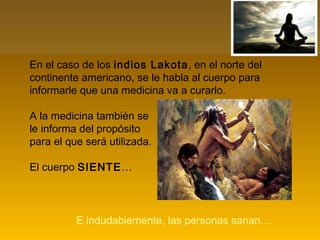 En el caso de los indios Lakota, en el norte del
continente americano, se le habla al cuerpo para
informarle que una medicina va a curarlo.
A la medicina también se
le informa del propósito
para el que será utilizada.
El cuerpo SIENTE…
E indudablemente, las personas sanan…
 