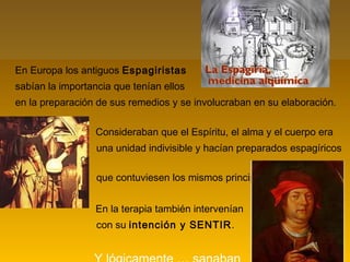 En Europa los antiguos Espagiristas
sabían la importancia que tenían ellos
en la preparación de sus remedios y se involucraban en su elaboración.
Consideraban que el Espíritu, el alma y el cuerpo era
una unidad indivisible y hacían preparados espagíricos
que contuviesen los mismos principios.
En la terapia también intervenían
con su intención y SENTIR.
 