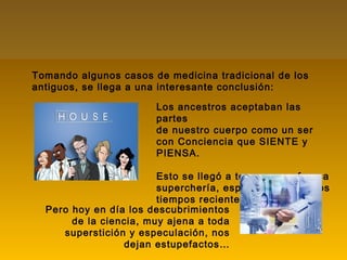 Tomando algunos casos de medicina tradicional de los
antiguos, se llega a una interesante conclusión:
Pero hoy en día los descubrimientos
de la ciencia, muy ajena a toda
superstición y especulación, nos
dejan estupefactos…
Los ancestros aceptaban las
partes
de nuestro cuerpo como un ser
con Conciencia que SIENTE y
PIENSA.
Esto se llegó a tomar como franca
superchería, especialmente en los
tiempos recientes.
 