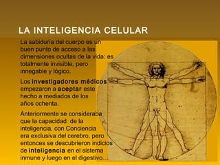 La sabiduría del cuerpo es un
buen punto de acceso a las
dimensiones ocultas de la vida: es
totalmente invisible, pero
innegable y lógico.
Los investigadores médicos
empezaron a aceptar este
hecho a mediados de los
años ochenta.
Anteriormente se consideraba
que la capacidad de la
inteligencia, con Conciencia
era exclusiva del cerebro, pero
entonces se descubrieron indicios
de inteligencia en el sistema
inmune y luego en el digestivo…
LA INTELIGENCIA CELULAR
 
