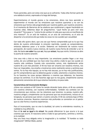 9
frases parecidas, pero con estas creo que ya es suficiente. Todas ellas forman parte de
una sabiduría común, expresada a lo largo del tiempo.
Experimentamos el mundo gracias a las emociones, ahora nos toca aprender a
experimentar el mundo con las emociones que nosotros queramos y no con las
emociones que hemos sido programados por nuestros padres, por nuestros ancestros.
Es el momento de liberarnos de las ataduras que condicionan y siguen haciéndolo en
nuestras vidas. Debemos dejar de preguntarnos: “¿qué hecho yo para vivir esta
situación?” Para pasar a: “¿cómo he de cambiar mi vida para que esta se manifieste de
otra manera?”. Es un acto de madurez, es un acto de crecimiento, es el acto de
despertar a la conciencia de que todas las cosas no nos suceden por casualidad.
Con todo ello quiero decir, que una vez que hemos comprendido qué es lo que hay
detrás de nuestra enfermedad, la emoción reprimida, cuando ya comprendemos,
entonces debemos pasar a la acción. Debemos ser testimonio de nuestra nueva
percepción, de nuestra nueva creencia, de nuestra nueva forma de entender y ver la
vida. No basta con saber hay que ser, hay que actuar, hay que vivirlo. Entonces se abre
la puerta de nuestra sanación.
Una cosa más y ésta es muy importante. Las emociones pueden llegar a ser muy
sutiles, de una sutilidad que nos hace estar muy alerta a todo lo que nos sucede en
nuestra vida cotidiana. Cuando más conscientes somos, más rápidamente actúa
nuestro IB y con más precisión. El IB nos hace ser sinceros con nosotros mismos, nos
hace ser impecables, nos enseña a mostrarnos como realmente somos y sentimos que
somos. Ya no hay más tapujos, ya no hay más excusas, ya no hay más justificaciones,
por fin comprendemos que no debemos gustar a nadie, solamente a nosotros mismos.
Ya no hacemos las cosas porque debemos o creemos que debemos, las hacemos
porque las sentimos. Si un día hacemos algo que no nos gusta, simplemente seamos
plenamente conscientes de lo que estamos haciendo y no pasa nada.
Características del Inconsciente Biológico
¿Cómo nos contesta el IB? Como he venido diciendo hasta ahora, el IB nos contesta
con nuestros síntomas, con nuestras enfermedades. También nos contesta con las
circunstancias que vivimos, con las relaciones que tenemos. La pareja, nuestro jefe,
nuestros amigos y simplemente con las personas que nos encontramos, incluso en un
terapeuta, las personas que vienen a nuestra consulta. El IB nos contesta bajo el filtro
de nuestras creencias. Nuestras creencias más profundas se convierten en el patrón
que va a dar forma a nuestras experiencias.
Para el Inconsciente, que no vive la dualidad, tal como la entendemos nosotros, la
realidad es muy diferente.
Para él lo real es igual a lo virtual. No puede diferenciar lo que ocurre o lo que
creemos que ocurre. Él reacciona como si todo lo que pensamos, sentimos y vivimos,
es la realidad.
Hay una línea muy delgada entre la imaginación y la realidad. “El hombre es todo
imaginación” (Willian Blake, poeta)
 