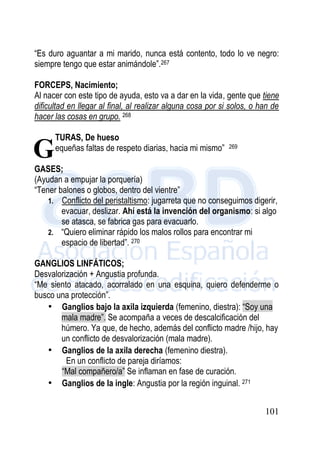 101
“Es duro aguantar a mi marido, nunca está contento, todo lo ve negro:
siempre tengo que estar animándole”.267
FORCEPS, Nacimiento;
Al nacer con este tipo de ayuda, esto va a dar en la vida, gente que tiene
dificultad en llegar al final, al realizar alguna cosa por si solos, o han de
hacer las cosas en grupo. 268
FRACTURAS, De hueso
“Las pequeñas faltas de respeto diarias, hacia mi mismo” 269
GASES;
(Ayudan a empujar la porquería)
“Tener balones o globos, dentro del vientre”
1. Conflicto del peristaltismo: jugarreta que no conseguimos digerir,
evacuar, deslizar. Ahí está la invención del organismo: si algo
se atasca, se fabrica gas para evacuarlo.
2. “Quiero eliminar rápido los malos rollos para encontrar mi
espacio de libertad”. 270
GANGLIOS LINFÁTICOS;
Desvalorización + Angustia profunda.
“Me siento atacado, acorralado en una esquina, quiero defenderme o
busco una protección”.
• Ganglios bajo la axila izquierda (femenino, diestra): “Soy una
mala madre”. Se acompaña a veces de descalcificación del
húmero. Ya que, de hecho, además del conflicto madre /hijo, hay
un conflicto de desvalorización (mala madre).
• Ganglios de la axila derecha (femenino diestra).
En un conflicto de pareja diríamos:
“Mal compañero/a” Se inflaman en fase de curación.
• Ganglios de la ingle: Angustia por la región inguinal. 271
G
 