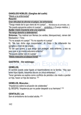 102
GANGLIOS NOBLES; (Ganglios del cuello)
“Miedo a la enfermedad”
Resentir:
Gran dificultad de afrontar el peligro, de enfrentarse.
“Tengo miedo de lo que viene de mi cuerpo”… -Mordeduras de animales, etc.-
“No puedo apoyarme sobre mi cuerpo”,… simbólico = (Cuerpo médico, )
Zurdo: miedo impotente ante una urgencia.
“No tengo derecho a defenderme”.
Síntomas; Tos matinal con flemas (no verdes, blanquecinas), vienen del
Mediastino = Timo
“Yo no acepto mi cuerpo” “Yo no soporto mi cuerpo”
Ej: “Me han dicho algo insoportable”  Oreja = Se inflamarán los
ganglios a nivel de las orejas.
*El ser que quiero, y que tengo que proteger, está enfermo, y eso es
peor que si yo mismo estuviera enfermo*
“No puedo contar con mi cuerpo”
“Miedo masculino al ataque frontal” 272
GASTRITIS; -Ver estómago-
GEMELOS;
El sentido puede estar ligado al hipertiroidismo en la familia. “Hay que
tener hijos rápido, hacemos dos en un único embarazo”.
Tener gemelos se explica como conflicto de pérdida o de miedo a perder
un hijo, hacer un hijo de reserva. 273
GEMELOS, Músculos ;
“Impotencia sobre la actuación de colaterales”
Ej: BÍCEPS; “Impotencia por no poder despedir a su hermano” 274
GENITALES, Los
Son el simbolismo de la edad adulta. 275
 