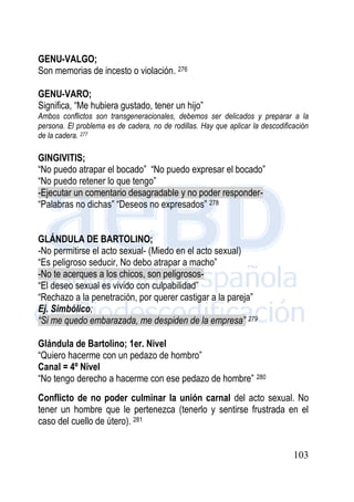103
GENU-VALGO;
Son memorias de incesto o violación. 276
GENU-VARO;
Significa, “Me hubiera gustado, tener un hijo”
Ambos conflictos son transgeneracionales, debemos ser delicados y preparar a la
persona. El problema es de cadera, no de rodillas. Hay que aplicar la descodificación
de la cadera. 277
GINGIVITIS;
“No puedo atrapar el bocado” “No puedo expresar el bocado”
“No puedo retener lo que tengo”
-Ejecutar un comentario desagradable y no poder responder-
“Palabras no dichas” “Deseos no expresados” 278
GLÁNDULA DE BARTOLINO;
-No permitirse el acto sexual- (Miedo en el acto sexual)
“Es peligroso seducir, No debo atrapar a macho”
-No te acerques a los chicos, son peligrosos-
“El deseo sexual es vivido con culpabilidad”
“Rechazo a la penetración, por querer castigar a la pareja”
Ej. Simbólico;
“Si me quedo embarazada, me despiden de la empresa” 279
Glándula de Bartolino; 1er. Nivel
“Quiero hacerme con un pedazo de hombro”
Canal = 4º Nivel
“No tengo derecho a hacerme con ese pedazo de hombre” 280
Conflicto de no poder culminar la unión carnal del acto sexual. No
tener un hombre que le pertenezca (tenerlo y sentirse frustrada en el
caso del cuello de útero). 281
 