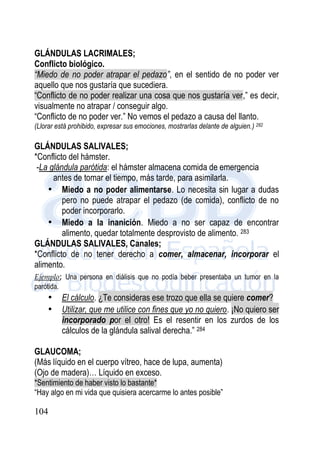 104
GLÁNDULAS LACRIMALES;
Conflicto biológico.
“Miedo de no poder atrapar el pedazo”, en el sentido de no poder ver
aquello que nos gustaría que sucediera.
“Conflicto de no poder realizar una cosa que nos gustaría ver,” es decir,
visualmente no atrapar / conseguir algo.
“Conflicto de no poder ver.” No vemos el pedazo a causa del llanto.
(Llorar está prohibido, expresar sus emociones, mostrarlas delante de alguien.) 282
GLÁNDULAS SALIVALES;
*Conflicto del hámster.
-La glándula parótida: el hámster almacena comida de emergencia
antes de tomar el tiempo, más tarde, para asimilarla.
• Miedo a no poder alimentarse. Lo necesita sin lugar a dudas
pero no puede atrapar el pedazo (de comida), conflicto de no
poder incorporarlo.
• Miedo a la inanición. Miedo a no ser capaz de encontrar
alimento, quedar totalmente desprovisto de alimento. 283
GLÁNDULAS SALIVALES, Canales;
*Conflicto de no tener derecho a comer, almacenar, incorporar el
alimento.
Ejemplo; Una persona en diálisis que no podía beber presentaba un tumor en la
parótida.
• El cálculo. ¿Te consideras ese trozo que ella se quiere comer?
• Utilizar, que me utilice con fines que yo no quiero. ¡No quiero ser
incorporado por el otro! Es el resentir en los zurdos de los
cálculos de la glándula salival derecha.” 284
GLAUCOMA;
(Más líquido en el cuerpo vítreo, hace de lupa, aumenta)
(Ojo de madera)… Líquido en exceso.
*Sentimiento de haber visto lo bastante*
“Hay algo en mi vida que quisiera acercarme lo antes posible”
 