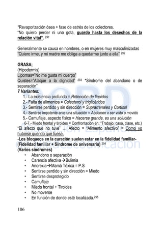 106
*Revaporización ósea + fase de estrés de los colectores.
“No quiero perder ni una gota, guardo hasta los desechos de la
relación vital”. 291
Generalmente se causa en hombres, o en mujeres muy masculinizadas
“Quiero irme, y mi madre me obliga a quedarme junto a ella” 292
GRASA;
(Hipodermis)
Lipomas=”No me gusta mi cuerpo”
Quistes=”Ataque a la dignidad” 293 *Síndrome del abandono o de
separación”
7 Variantes:
1.- La existencia profunda = Retención de líquidos
2.- Falta de alimentos = Colesterol y triglicéridos
3.- Sentirse perdido y sin dirección = Suprarrenales y Cortisol
4.- Sentirse impotente ante una situación = Abdomen x ser visto o movido
5.- Camuflaje, aspecto físico = Hacerse grande, es una solución
6-7.- Miedo frontal y tiroides = Confrontación en; “Trabajo, casa, clase, etc.)
“El afecto que no tuve” … Afecto = “Alimento afectivo” = Como yo
hubiese querido que fuese.
-Los bloqueos en la curación suelen estar en la fidelidad familiar-
(Fidelidad familiar + Síndrome de aniversario) 294
(Varios síndromes)
• Abandono o separación
• Carencia afectivaBulimia
• AnorexiaMamá Tóxica = P.S
• Sentirse perdido y sin dirección = Miedo
• Sentirse desprotegido
• Camuflaje
• Miedo frontal + Tiroides
• No moverse
• En función de donde esté localizada.295
 
