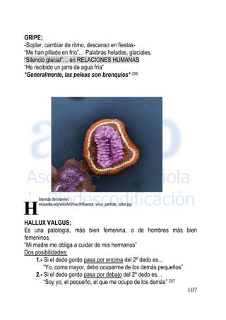 107
GRIPE;
-Soplar, cambiar de ritmo, descanso en fiestas-
“Me han pillado en frío”… Palabras heladas, glaciales.
“Silencio glacial”… en RELACIONES HUMANAS
“He recibido un jarro de agua fría”
*Generalmente, las peleas son bronquios* 296
Imagen obtenida de Internet
http://es.wikipedia.org/wiki/Archivo:Influenza_virus_particle_color.jpg
HALLUX VALGUS;
Es una patología, más bien femenina, o de hombres más bien
femeninos.
“Mi madre me obliga a cuidar de mis hermanos”
Dos posibilidades;
1.- Si el dedo gordo pasa por encima del 2º dedo es…
“Yo, como mayor, debo ocuparme de los demás pequeños”
2.- Si el dedo gordo pasa por debajo del 2º dedo es…
“Soy yo, el pequeño, el que me ocupo de los demás” 297
H
 