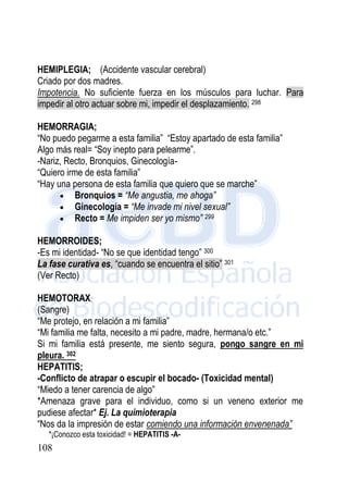 108
HEMIPLEGIA; (Accidente vascular cerebral)
Criado por dos madres.
Impotencia. No suficiente fuerza en los músculos para luchar. Para
impedir al otro actuar sobre mi, impedir el desplazamiento. 298
HEMORRAGIA;
“No puedo pegarme a esta familia” “Estoy apartado de esta familia”
Algo más real= “Soy inepto para pelearme”.
-Nariz, Recto, Bronquios, Ginecología-
“Quiero irme de esta familia”
“Hay una persona de esta familia que quiero que se marche”
 Bronquios = “Me angustia, me ahoga”
 Ginecología = “Me invade mi nivel sexual”
 Recto = Me impiden ser yo mismo” 299
HEMORROIDES;
-Es mi identidad- “No se que identidad tengo” 300
La fase curativa es, “cuando se encuentra el sitio” 301
(Ver Recto)
HEMOTORAX;
(Sangre)
“Me protejo, en relación a mi familia”
“Mi familia me falta, necesito a mi padre, madre, hermana/o etc.”
Si mi familia está presente, me siento segura, pongo sangre en mi
pleura. 302
HEPATITIS;
-Conflicto de atrapar o escupir el bocado- (Toxicidad mental)
“Miedo a tener carencia de algo”
*Amenaza grave para el individuo, como si un veneno exterior me
pudiese afectar* Ej. La quimioterapia
“Nos da la impresión de estar comiendo una información envenenada”
*¡Conozco esta toxicidad! = HEPATITIS -A-
 