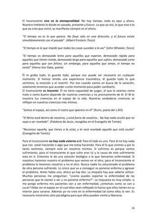 10
El Inconsciente vive en la atemporalidad. No hay tiempo, todo es aquí y ahora.
Nuestro intelecto lo divide en pasado, presente y futuro. Lo que yo viví, lo que vivo o lo
que yo creo que viviré, se manifiesta siempre en el ahora.
“El tiempo no es lo que parece. No fluye sólo en una dirección, y el futuro existe
simultáneamente con el pasado”. (Albert Einstein, físico)
“El tiempo es lo que impide que todas las cosas sucedan a la vez” (John Wheeler, físico)
“El tiempo es demasiado lento para aquellos que esperan, demasiado rápido para
aquellos que tienen miedo, demasiado largo para aquellos que sufren, demasiado corto
para aquellos que son felices; sin embargo, para aquellos que aman, el tiempo no
existe” (Henry Van Dyke, poeta)
Él lo graba todo, lo guarda todo, porque nos puede ser necesario en cualquier
momento. Si hemos tenido una experiencia traumática, él guarda todo lo que
sentimos, la emoción y el resentir. Por eso cuando vamos en busca de la sanación,
solamente tenemos que acceder a este momento para poder cambiarlo.
El Inconsciente es Inocente. Él no tiene capacidad de juzgar, el que lo veamos como
malo o como bueno depende de nuestras creencias y no precisamente de él. El IB te
muestra tus creencias en el espejo de la vida. Nuestras verdaderas creencias se
reflejan en nuestras creencias más íntimas.
“Somos el espejo, así como el rostro que aparece en él” (Rumi, poeta del s.XIII)
“El Reino está dentro de vosotros, y está fuera de vosotros… No hay nada oculto que no
vaya a ser revelado”. (Palabras de Jesús, recogidas en el Evangelio de Tomás)
“Reconoce aquello, que tienes a la vista, y te será revelado aquello que está oculto”
(Evangelio de Tomás)
Para el Inconsciente no hay nada externo a ti. Para él todo es uno. Para él no hay nada
que nos están haciendo o algo que me estoy haciendo. Para él lo que vivimos y por lo
tanto sentimos, siempre está en nosotros mismos. Si sufrimos es porque vemos
sufrimiento, para el inconsciente el que sufre eres tú y la causa de este sufrimiento
está en ti. Entonces le da una solución biológica a la que llamamos enfermedad. Si
nosotros hacemos nuestro el problema que vemos en el otro, para el inconsciente el
problema lo tenemos nosotros y no el otro. Nunca nadie ha solucionado el problema
de otra persona sufriendo. Lo único que va a conseguir es ponerse enferma y agravar
el problema. Antes había uno, ahora ya hay dos. La empatía hay que saberla utilizar.
Muchas personas me preguntan: “¿como puedes soportar la enfermedad de las
personas que te vienen a ver y no ponerte enfermo?”. La respuesta es muy simple: si
me pongo enfermo mis pacientes van a ver enfermedad, ¿entonces como se van a
curar? Debo ser el espejo en el cual ellos vean reflejado la fuerza que ellos tienen en su
interior para sanarse. Además yo no creo en la enfermedad tal como ellos la ven. Es
necesario mostrarles otro paradigma para que ellos puedan vivirlo y liberarse.
 