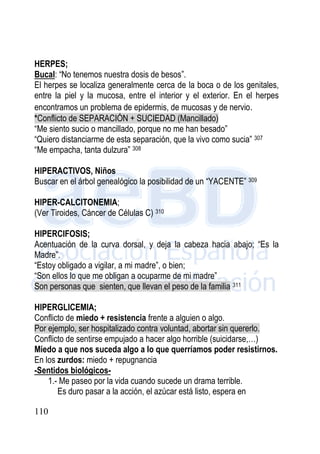 110
HERPES;
Bucal: “No tenemos nuestra dosis de besos”.
El herpes se localiza generalmente cerca de la boca o de los genitales,
entre la piel y la mucosa, entre el interior y el exterior. En el herpes
encontramos un problema de epidermis, de mucosas y de nervio.
*Conflicto de SEPARACIÓN + SUCIEDAD (Mancillado)
“Me siento sucio o mancillado, porque no me han besado”
“Quiero distanciarme de esta separación, que la vivo como sucia” 307
“Me empacha, tanta dulzura” 308
HIPERACTIVOS, Niños
Buscar en el árbol genealógico la posibilidad de un “YACENTE” 309
HIPER-CALCITONEMIA;
(Ver Tiroides, Cáncer de Células C) 310
HIPERCIFOSIS;
Acentuación de la curva dorsal, y deja la cabeza hacia abajo; “Es la
Madre”.
“Estoy obligado a vigilar, a mi madre”, o bien;
“Son ellos lo que me obligan a ocuparme de mi madre”
Son personas que sienten, que llevan el peso de la familia 311
HIPERGLICEMIA;
Conflicto de miedo + resistencia frente a alguien o algo.
Por ejemplo, ser hospitalizado contra voluntad, abortar sin quererlo.
Conflicto de sentirse empujado a hacer algo horrible (suicidarse,…)
Miedo a que nos suceda algo a lo que querríamos poder resistirnos.
En los zurdos: miedo + repugnancia
-Sentidos biológicos-
1.- Me paseo por la vida cuando sucede un drama terrible.
Es duro pasar a la acción, el azúcar está listo, espera en
 