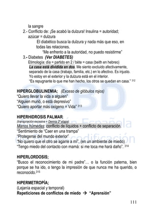 111
la sangre
2.- Conflicto de: ¡Se acabó la dulzura! Insulina = autoridad;
azúcar = dulzura
El diabético busca la dulzura y nada más que eso, en
todas las relaciones.
“Me enfrento a la autoridad, no puedo resistirme”
3.- Diabetes (Ver DIABETES)
Etimología: día = partido en 2 / bète = casa (beith en hebreo)
La casa está dividida en dos. Me siento excluido afectivamente,
separado de la casa (trabajo, familia, etc.) en lo afectivo. Es injusto.
Yo estoy en el exterior y la dulzura está en el interior.
“Es repugnante lo que me han hecho, los otros se quedan en casa.” 312
HIPERGLOBULINEMIA; (Exceso de glóbulos rojos)
“Quiero llevar la vida a alguien”
“Alguien murió, o está depresivo”
“Quiero aportar más oxígeno = Vida” 313
HIPERHIDROSIS PALMAR;
(transpiración excesiva = Dermis 2ª etapa)
Manos húmedas: conflicto de líquidos + conflicto de separación.
“Sentimiento de “Caer en una trampa”
“Protegerse del mundo exterior”
“No quiero que el otro se agarre a mí”, (en un ambiente de miedo)
“Tengo miedo del contacto con mamá: si me toca me hará daño”. 314
HIPERLORDOSIS;
“Busco el reconocimiento de mi padre”… o la función paterna, bien
porque se ha ido, o tengo la impresión de que nunca me ha querido, o
reconocido.315
HIPERMETROPÍA;
(Lejanía espacial y temporal)
Repeticiones de conflictos de miedo  “Aprensión”
 