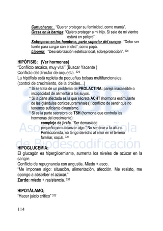 114
Cartucheras: “Querer proteger su feminidad, como mamá”.
Grasa en la barriga: “Quiero proteger a mi hijo. Si sale de mi vientre
estará en peligro”.
Sobrepeso en los hombros, parte superior del cuerpo: “Debo ser
fuerte para cargar con el otro”, como papá.
Lipoma: “Desvalorización estética local, sobreprotección”. 328
HIPÓFISIS; (Ver hormonas)
“Conflicto arcaico, muy vital” (Buscar Yacente )
Conflicto del director de orquesta. 329
La hipófisis está repleta de pequeñas bolsas multifuncionales.
(control de crecimiento, de la tiroides…)
* Si se trata de un problema de PROLACTINA: pareja inaccesible o
incapacidad de alimentar a los suyos.
* Si la parte afectada es la que secreta ACHT (hormona estimulante
de las glándulas corticosuprarrenales): conflicto de sentir que no
tenemos suficiente dinamismo.
* Si es la parte secretora de TSH (hormona que controla las
hormonas del crecimiento):
complejo de jirafa. “Ser demasiado
pequeño para alcanzar algo.” No sentirse a la altura.
Perfeccionista, no tengo derecho al error en el terreno
familiar, social. 330
HIPOGLUCEMIA;
El glucagón es hiperglicemiante, aumenta los niveles de azúcar en la
sangre.
Conflicto de repugnancia con angustia. Miedo + asco.
“Me imponen algo: situación, alimentación, afección. Me resisto, me
opongo a absorber el azúcar.”
Zurdo: miedo + resistencia. 331
HIPOTÁLAMO;
“Hacer juicio crítico” 332
 