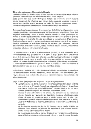 11
Cómo interaccionar con el Inconsciente Biológico
La Biodescodificación, en este punto es muy ecléctica, podemos utilizar varias técnicas
y siempre será la intuición del terapeuta la que dirá cuales emplear.
Debe quedar claro que nuestro trabajo es de toma de conciencia. Cuando nuestro
cliente comprende la influencia que ejercen todos nuestros ancestros y como el
inconsciente familiar guarda memoria de todos los hechos importantes, nuestro
cliente está en posición de desarrollar un nivel de conciencia más elevado.
Tenemos claros los aspectos que debemos revisar de la historia del paciente y como
tratarlos. Pedimos a nuestro paciente que nos lleve su árbol genealógico. Como dice
Alejandro Jodorowsky: “Todo el mundo debería conocer su árbol genealógico. La
familia es nuestro cofre del tesoro o nuestra trampa mortal”3
. Por lo tanto lo primero
que pedimos es el desarrollo del árbol genealógico, al menos hasta la 3ª generación.
En él deben figurar nombres fechas completas de nacimiento y muerte. Si hay abortos,
muertes prematuras. Lo más importante son los “secretos”, los “no dichos”, hay que
desenterrarlos, tales como incestos, robos, herencias, abusos sexuales, matrimonios
impuestos, relaciones extramatrimoniales, etc.
Un segundo aspecto a tratar y personalmente, para mí, el más importante es el
Proyecto Sentido. Hay que entender el PS como la etapa que va desde unos meses
antes de la concepción hasta los 3 años de edad. Es muy importante saber el estado
emocional de mamá, como se sentía, cuáles eran sus miedos, sus temores, sus “no
dichos”. En este estadio de evolución familiar, el individuo está sometido a dos fuerzas,
la fuerza de la fidelidad familiar que actúa desde el pasado y la fuerza creadora de la
Consciencia Universal que es la que nos hace individuos únicos.
Normalmente cuando le pido a mis clientes que hablen con sus madres, la mayoría de
las respuestas son las mismas: “todo bien”, “fuiste deseado”, “con papá normal”, etc.
Hay un bloqueo para ocultar estas emociones y sentimientos que no queremos o no
sabemos expresar.
Voy a citar un ejemplo para dar mayor luz a lo que estoy exponiendo.
Ejemplo: es una Sra. de 40 años con un cáncer de cuello de útero. Es un conflicto
que pertenece al 4º estadio (lo explicaré más adelante). El cáncer de cuello de
útero es un conflicto de “frustración sexual”, también conflicto de “no ser la
elegida” y también conflicto de “relaciones consideradas sucias”.
Cuando le digo esto mismo a mi clienta, ella contesta que sus relaciones
siempre han sido así y que antes del diagnóstico tenía una relación con malos
tratos. Después de explicarme éstos y algún asunto más, le dije: creo
sinceramente que este conflicto lo tienes programado en el vientre de tu madre,
¿cuál es la historia de tu madre cuando estabas en su vientre?. Así termina la
consulta.
En la siguiente consulta la Sra. ya ha hablado con su madre y como me
esperaba, todo perfecto. Le pedí que me explicará en qué situación vivía su
madre cuando estaba embarazada de ella.
Lo vi enseguida, su madre se marchó de casa joven y se casó enseguida con su
padre (20 años), se queda embarazada de ella en el viaje de novios. Su madre
 