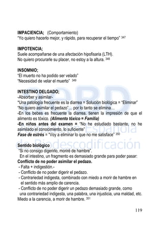 119
IMPACIENCIA; (Comportamiento)
“Yo quiero hacerlo mejor, y rápido, para recuperar el tiempo” 347
IMPOTENCIA;
Suele acompañarse de una afectación hipofisaria (LTH).
No quiero procurarle su placer, no estoy a la altura. 348
INSOMNIO;
“El muerto no ha podido ser velado”
“Necesidad de velar el muerto” 349
INTESTINO DELGADO;
-Absorber y asimilar-
*Una patología frecuente es la diarrea = Solución biológica = “Eliminar”
“No quiero asimilar el pedazo”… por lo tanto se elimina…
-En los bebes es frecuente la diarrea, tienen la impresión de que el
alimento es tóxico. (Alimento tóxico = Familia)
-En niños antes del examen = “No he estudiado bastante, no he
asimilado el conocimiento, lo suficiente”
Fase de estrés = “Voy a eliminar lo que no me satisface” 350
Sentido biológico
“Si no consigo digerirlo, moriré de hambre”.
En el intestino, un fragmento es demasiado grande para poder pasar:
Conflicto de no poder asimilar el pedazo.
- Falta + indigestión.-
- Conflicto de no poder digerir el pedazo.
- Contrariedad indigesta, combinado con miedo a morir de hambre en
el sentido más amplio de carencia.
- Conflicto de no poder digerir un pedazo demasiado grande, como
una contrariedad indigesta, una palabra, una injusticia, una maldad, etc.
Miedo a la carencia, a morir de hambre. 351
 