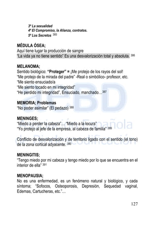 127
3º La sexualidad
4º El Compromiso, la Alianza, contratos.
5º Los Secretos 385
MÉDULA ÓSEA;
Aquí tiene lugar la producción de sangre
“La vida ya no tiene sentido” Es una desvalorización total y absoluta. 386
MELANOMA;
Sentido biológico: “Proteger” = ¡Me protejo de los rayos del sol!
“Me protejo de la mirada del padre” -Real o simbólico- profesor, etc.
“Me siento ensuciado/a
“Me siento tocado en mi integridad”
“He perdido mi integridad”, Ensuciado, manchado…387
MEMORIA; Problemas
“No poder asimilar” (El pedazo) 388
MENINGES;
“Miedo a perder la cabeza”… “Miedo a la locura”
“Yo protejo al jefe de la empresa, al cabeza de familia” 389
Conflicto de desvalorización y de territorio ligado con el sentido (el tono)
de la zona cortical adyacente. 390
MENINGITIS;
“Tengo miedo por mi cabeza y tengo miedo por lo que se encuentra en el
interior de ella” 391
MENOPAUSIA;
No es una enfermedad, es un fenómeno natural y biológico, y cada
síntoma; “Sofocos, Osteoporosis, Depresión, Sequedad vaginal,
Edemas, Cartucheras, etc.”…
 