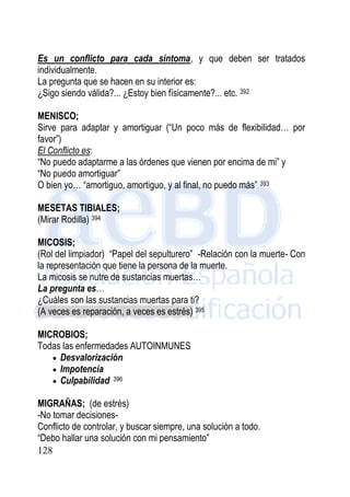 128
Es un conflicto para cada síntoma, y que deben ser tratados
individualmente.
La pregunta que se hacen en su interior es:
¿Sigo siendo válida?... ¿Estoy bien físicamente?... etc. 392
MENISCO;
Sirve para adaptar y amortiguar (“Un poco más de flexibilidad… por
favor”)
El Conflicto es:
“No puedo adaptarme a las órdenes que vienen por encima de mi” y
“No puedo amortiguar”
O bien yo… “amortiguo, amortiguo, y al final, no puedo más” 393
MESETAS TIBIALES;
(Mirar Rodilla) 394
MICOSIS;
(Rol del limpiador) “Papel del sepulturero” -Relación con la muerte- Con
la representación que tiene la persona de la muerte.
La micosis se nutre de sustancias muertas…
La pregunta es…
¿Cuáles son las sustancias muertas para ti?
(A veces es reparación, a veces es estrés) 395
MICROBIOS;
Todas las enfermedades AUTOINMUNES
 Desvalorización
 Impotencia
 Culpabilidad 396
MIGRAÑAS; (de estrés)
-No tomar decisiones-
Conflicto de controlar, y buscar siempre, una solución a todo.
“Debo hallar una solución con mi pensamiento”
 