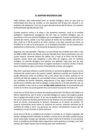 13
EL SENTIDO BIOLÓGICO (SB)
Todo síntoma, toda enfermedad tiene un sentido biológico, tiene un para qué. La
enfermedad está llena de sentido, es una expresión del IB para dar solución a un
problema de adaptación. Este fue un gran descubrimiento del Dr.Hamer y le estamos
profundamente agradecidos por ello.
Cuando nosotros vamos a la playa y nos ponemos morenos, ¿cuál es el sentido
biológico?, simplemente protegernos del Sol. Hay un conflicto biológico, que es
quemarnos y hay una solución biológica que es protegernos. Cuando una hembra, por
ejemplo de monos, pierde a sus hijos porque el macho los ha matado, ella entra en
celo. ¿Cuál es el SB de ponerse en celo?, sustituir a los hijos muertos por otros. La
finalidad de la vida es la procreación, es la finalidad primordial, no hay tiempo para
depresiones y melancolías, si no hay prole desaparece la especie.
Seguimos con más ejemplos. Viajamos a un país donde hay ciudades que están a más
de 3000 o 4000 metros de altitud, como por ejemplo Perú. Nos encontramos mal, nos
cuesta respirar, tenemos dolores de cabeza, etc, a esto se le llama mal de altura.
Nuestro cuerpo tiene que adaptarse a esta falta de oxígeno, está en conflicto
biológico. La solución biológica será fabricar más glóbulos rojos para que de esta
manera nuestro cuerpo pueda llevar el oxígeno necesario a nuestras células. El SB de
hacer más glóbulos rojos y aumentar el hematocrito es llevar más oxígeno.
Muy bien, ¿qué pasa entonces cuando tenemos un aumento de glóbulos rojos y no nos
movemos de nuestro país o de nuestra ciudad?, debemos recordar que nuestro IB no
puede diferenciar entre un conflicto real y uno virtual. Por lo tanto, estamos en un
conflicto de falta de oxígeno en una realidad virtual o simbólica. Los temas de sangre
son conflictos de familia. Debemos preguntarnos si hay algún miembro de nuestra
familia real o simbólica que esté en peligro, si está enfermo, si le falta alimento, etc. Lo
más probable es que sea así y como no hay nadie externo a mí, mi preocupación por
el otro en mi IB es una preocupación mía y por lo tanto la solución me la da a mí.
¿Cuál sería el SB de hacer un cáncer de alveolos pulmonares? Se fabrica más tejido y se
fabrica rápidamente, por lo tanto su sentido biológico es captar más oxígeno porque
hay un peligro de miedo a morir. El ser vivo no puede vivir mucho tiempo sin oxígeno,
por eso el cáncer de alveolos pulmonares es tan drástico. Por eso cuando una persona
tiene un cáncer, normalmente la primera metástasis es el cáncer de pulmón. En
nuestro inconsciente tener cáncer es sinónimo de muerte, entonces entramos en el
conflicto de miedo a morir. Las personas con cáncer, normalmente mueren por las
metástasis y no por el tumor o cáncer primario.
¿Cuál sería el SB de un problema de tiroides? La tiroides es un órgano regulador del
tiempo. Biológicamente hablando, la tiroides se activa en los animales cuando hay que
correr para poder atrapar, por ejemplo, la mejor máma de la hembra. Si una persona
tiene un problema de tiroides debe preguntarse como gestiona su tiempo, ¿me falta
tiempo, pero llego? ¿quiero que el tiempo pase más lentamente?.
 