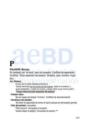 139
PALADAR; Mucosa
En contacto con “el trozo” pero sin poseerlo. Conflicto de separación
Conflicto: “Estar separado del pedazo” (Empleo, casa, hombre, mujer,
etc.)
1er. Pedazo;
El seno de la madre (Destete prematuro)
“Quedo fascinado por los senos de las mujeres están en el exterior, y
quiero atraparlos”, o están en la boca, y tengo miedo a que me los quiten”…
“Tengo miedo de estar separado del pedazo”
- Paladar óseo:
No ser capaz de atrapar “el trozo”. Conflicto de desvalorización
- Hendidura del paladar:
No tener la capacidad de tomar el cacho porque es demasiado grande.
- Velo del paladar: ronquidos.
“Pido socorro” (ronquidos al inspirar)
“Quiero alejar el peligro” (ronquidos al expirar) 436
P
 