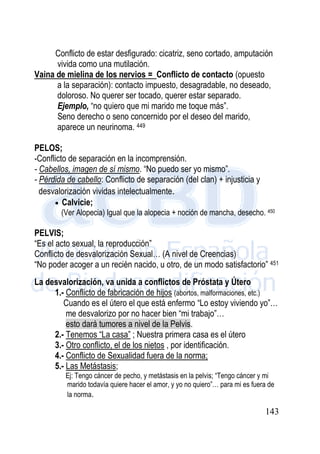 143
Conflicto de estar desfigurado: cicatriz, seno cortado, amputación
vivida como una mutilación.
Vaina de mielina de los nervios = Conflicto de contacto (opuesto
a la separación): contacto impuesto, desagradable, no deseado,
doloroso. No querer ser tocado, querer estar separado.
Ejemplo, “no quiero que mi marido me toque más”.
Seno derecho o seno concernido por el deseo del marido,
aparece un neurinoma. 449
PELOS;
-Conflicto de separación en la incomprensión.
- Cabellos, imagen de sí mismo. “No puedo ser yo mismo”.
- Pérdida de cabello: Conflicto de separación (del clan) + injusticia y
desvalorización vividas intelectualmente.
 Calvicie;
(Ver Alopecia) Igual que la alopecia + noción de mancha, desecho. 450
PELVIS;
“Es el acto sexual, la reproducción”
Conflicto de desvalorización Sexual… (A nivel de Creencias)
“No poder acoger a un recién nacido, u otro, de un modo satisfactorio” 451
La desvalorización, va unida a conflictos de Próstata y Útero
1.- Conflicto de fabricación de hijos (abortos, malformaciones, etc.)
Cuando es el útero el que está enfermo “Lo estoy viviendo yo”…
me desvalorizo por no hacer bien “mi trabajo”…
esto dará tumores a nivel de la Pelvis.
2.- Tenemos “La casa” ; Nuestra primera casa es el útero
3.- Otro conflicto, el de los nietos , por identificación.
4.- Conflicto de Sexualidad fuera de la norma;
5.- Las Metástasis;
Ej: Tengo cáncer de pecho, y metástasis en la pelvis; “Tengo cáncer y mi
marido todavía quiere hacer el amor, y yo no quiero”… para mi es fuera de
la norma.
 