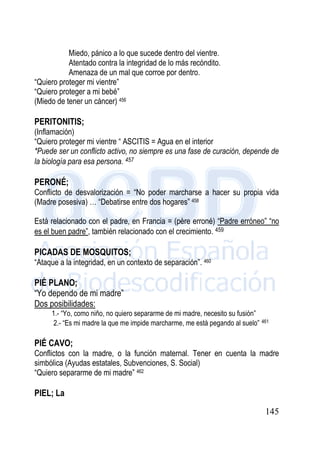 145
Miedo, pánico a lo que sucede dentro del vientre.
Atentado contra la integridad de lo más recóndito.
Amenaza de un mal que corroe por dentro.
“Quiero proteger mi vientre”
“Quiero proteger a mi bebé”
(Miedo de tener un cáncer) 456
PERITONITIS;
(Inflamación)
“Quiero proteger mi vientre “ ASCITIS = Agua en el interior
*Puede ser un conflicto activo, no siempre es una fase de curación, depende de
la biología para esa persona. 457
PERONÉ;
Conflicto de desvalorización = “No poder marcharse a hacer su propia vida
(Madre posesiva) … “Debatirse entre dos hogares” 458
Está relacionado con el padre, en Francia = (père erroné) “Padre erróneo” “no
es el buen padre”, también relacionado con el crecimiento. 459
PICADAS DE MOSQUITOS;
“Ataque a la integridad, en un contexto de separación”. 460
PIÉ PLANO;
“Yo dependo de mi madre”
Dos posibilidades:
1.- “Yo, como niño, no quiero separarme de mi madre, necesito su fusión”
2.- “Es mi madre la que me impide marcharme, me está pegando al suelo” 461
PIÉ CAVO;
Conflictos con la madre, o la función maternal. Tener en cuenta la madre
simbólica (Ayudas estatales, Subvenciones, S. Social)
“Quiero separarme de mi madre” 462
PIEL; La
 