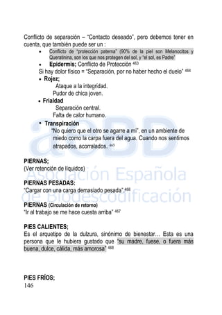 146
Conflicto de separación – “Contacto deseado”, pero debemos tener en
cuenta, que también puede ser un :
 Conflicto de “protección paterna” (90% de la piel son Melanocitos y
Queratinina, son los que nos protegen del sol, y “el sol, es Padre”
 Epidermis; Conflicto de Protección 463
Si hay dolor físico = “Separación, por no haber hecho el duelo” 464
 Rojez;
Ataque a la integridad.
Pudor de chica joven.
 Frialdad
Separación central.
Falta de calor humano.
• Transpiración
“No quiero que el otro se agarre a mí”, en un ambiente de
miedo como la carpa fuera del agua. Cuando nos sentimos
atrapados, acorralados. 465
PIERNAS;
(Ver retención de líquidos)
PIERNAS PESADAS:
“Cargar con una carga demasiado pesada”.466
PIERNAS (Circulación de retorno)
“Ir al trabajo se me hace cuesta arriba” 467
PIES CALIENTES;
Es el arquetipo de la dulzura, sinónimo de bienestar… Esta es una
persona que le hubiera gustado que “su madre, fuese, o fuera más
buena, dulce, cálida, más amorosa” 468
PIES FRÍOS;
 