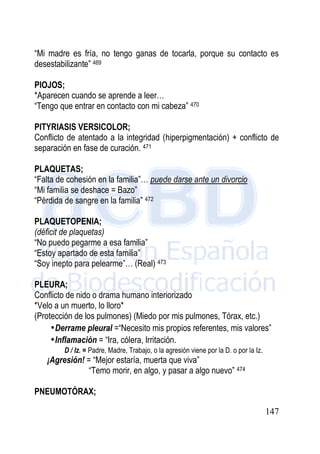 147
“Mi madre es fría, no tengo ganas de tocarla, porque su contacto es
desestabilizante” 469
PIOJOS;
*Aparecen cuando se aprende a leer…
“Tengo que entrar en contacto con mi cabeza” 470
PITYRIASIS VERSICOLOR;
Conflicto de atentado a la integridad (hiperpigmentación) + conflicto de
separación en fase de curación. 471
PLAQUETAS;
“Falta de cohesión en la familia”… puede darse ante un divorcio
“Mi familia se deshace = Bazo”
“Pérdida de sangre en la familia” 472
PLAQUETOPENIA;
(déficit de plaquetas)
“No puedo pegarme a esa familia”
“Estoy apartado de esta familia”
“Soy inepto para pelearme”… (Real) 473
PLEURA;
Conflicto de nido o drama humano interiorizado
*Velo a un muerto, lo lloro*
(Protección de los pulmones) (Miedo por mis pulmones, Tórax, etc.)
•Derrame pleural =“Necesito mis propios referentes, mis valores”
•Inflamación = “Ira, cólera, Irritación.
D / Iz. = Padre, Madre, Trabajo, o la agresión viene por la D. o por la Iz.
¡Agresión! = “Mejor estaría, muerta que viva”
“Temo morir, en algo, y pasar a algo nuevo” 474
PNEUMOTÓRAX;
 