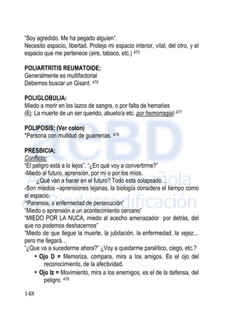 148
“Soy agredido, Me ha pegado alguien”.
Necesito espacio, libertad. Protejo mi espacio interior, vital, del otro, y el
espacio que me pertenece (aire, tabaco, etc.) 475
POLIARTRITIS REUMATOIDE;
Generalmente es multifactorial
Debemos buscar un Gisant. 476
POLIGLOBULIA:
Miedo a morir en los lazos de sangre, o por falta de hematíes
(Ej: La muerte de un ser querido, abuelo/a etc. por hemorragia) 477
POLIPOSIS; (Ver colon)
*Persona con multitud de guarrerías. 478
PRESBICIA;
Conflicto:
“El peligro está a lo lejos”. “¿En qué voy a convertirme?”
-Miedo al futuro, aprensión, por mí o por los míos.
¿Qué van a hacer en el futuro? Todo está colapsado...
-Son miedos –aprensiones lejanas, la biología considera el tiempo como
el espacio.
“Paranoia, o enfermedad de persecución”
“Miedo o aprensión a un acontecimiento cercano”
“MIEDO POR LA NUCA, miedo al acecho amenazador por detrás, del
que no podemos deshacernos”
“Miedo de que llegue la muerte, la jubilación, la enfermedad, la vejez…
pero me llegará…
“¿Que va a sucederme ahora?” ¿Voy a quedarme paralítico, ciego, etc.?
• Ojo D = Memoriza, compara, mira a los amigos. Es el ojo del
reconocimiento, de la afectividad.
• Ojo Iz = Movimiento, mira a los enemigos, es el de la defensa, del
peligro. 479
 