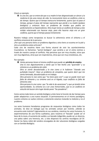 14
Citaré un ejemplo:
Es una Sra. que se entera de que a su madre le han diagnosticado un cáncer y la
medicina le da unos meses de vida. Su inconsciente tiene un conflicto y éste es
de tiempo. Quiero que el tiempo transcurra lentamente, quiero que no pase el
tiempo, porque el paso del tiempo representa que pierde a su madre (pedazo
biológico) y entonces hace un problema de tiroides que podría ser
perfectamente un hipotiroidismo. Otra mujer tenía un conflicto de tiempo y éste
estaba relacionado con hacerse vieja, para ella hacerse vieja era un gran
conflicto, quería que el tiempo pasase lentamente.
Nuestro trabajo como terapeutas es buscar la coherencia entre el síntoma y el
conflicto emocional de la persona.
¿Por qué una persona tiene un problema digestivo y otra tiene un eczema en la piel y
otra un problema osteo-articular?
Cada uno de nosotros tiene una forma visceral de vivir los acontecimientos
traumáticos. Le llamamos: “portal biológico”, que vendría a ser el cómo vivimos a
través de nuestro cuerpo el conflicto. Hay personas que son muy visuales, otras que
son muy digestivas, otras que son respiratorias, otras que son muy cinestésicas, etc.
Por ejemplo:
Varias personas tienen el mismo conflicto que puede ser pérdida de empleo.
Una lo vive digestivamente y siente que le han hecho una “guarrada” y su
síntoma es un problema de colón
Otra se siente desvalorizada y lo vive como si le hubieran “clavado una
puñalada trasera”. Hace un problema de omoplato, que quiere decir que me
siento laminado, desvalorizado en mi trabajo.
Otra persona lo vive como que “no tiene para vivir” y que se puede morir por
falta de alimento y su síntoma será en el hígado, cuyo conflicto es falta de
alimento vital.
Otra persona lo vive como que “la vida le da vacaciones” y que ya tendrá otras
oportunidades. Su síntoma va a ser unas hemorroides, que es un conflicto en
solución de buscar otro lugar donde poner “las posaderas”.
Como vemos todo tiene un sentido biológico y éste tiene la función de dar tiempo para
poder adaptarnos a una nueva situación. Si permanecemos en el mismo paradigma,
nuestro síntoma se vuelve crómico y solamente estamos tratando la molestia y no el
problema.
Los seres humanos heredamos programas de respuestas biológicas como todos los
animales. Se dice en biología que los animales actúan por instinto. ¿Dónde se
encuentra este instinto? Lógicamente en sus cerebros, mientras los seres humanos, lo
experimentamos de una forma cualitativa, para nosotros el “bocado” puede ser el
beso de la novia, el aumento de sueldo y un bocado indigerible, puede ser un divorcio,
una pelea sobre una herencia, etc. y esto disparará los centros neurálgicos (el Dr.
Hamer les llama relés) del cerebro encargados de dar soluciones biológicas cargadas
con un Sentido Biológico.
 