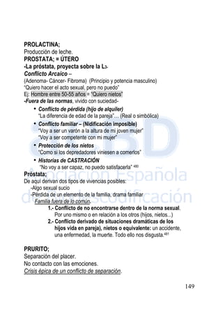 149
PROLACTINA;
Producción de leche.
PROSTATA; = ÚTERO
-La próstata, proyecta sobre la L3-
Conflicto Arcaico –
(Adenoma- Cáncer- Fibroma) (Principio y potencia masculino)
“Quiero hacer el acto sexual, pero no puedo”
Ej: Hombre entre 50-55 años = “Quiero nietos”
-Fuera de las normas, vivido con suciedad-
• Conflicto de pérdida (hijo de alquiler)
“La diferencia de edad de la pareja”… (Real o simbólica)
• Conflicto familiar – (Nidificación imposible)
“Voy a ser un varón a la altura de mi joven mujer”
“Voy a ser competente con mi mujer”
• Protección de los nietos
“Como si los depredadores viniesen a comerlos”
• Historias de CASTRACIÓN
“No voy a ser capaz, no puedo satisfacerla” 480
Próstata;
De aquí derivan dos tipos de vivencias posibles:
-Algo sexual sucio
-Pérdida de un elemento de la familia, drama familiar
Familia fuera de lo común.
1.- Conflicto de no encontrarse dentro de la norma sexual.
Por uno mismo o en relación a los otros (hijos, nietos...)
2.- Conflicto derivado de situaciones dramáticas de los
hijos vida en pareja), nietos o equivalente: un accidente,
una enfermedad, la muerte. Todo ello nos disgusta.481
PRURITO;
Separación del placer.
No contacto con las emociones.
Crisis épica de un conflicto de separación.
 