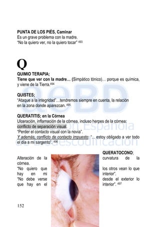 152
PUNTA DE LOS PIÉS, Caminar
Es un grave problema con la madre.
“No la quiero ver, no la quiero tocar” 493
QUIMIO TERAPIA;
Tiene que ver con la madre… (Simpático tónico)… porque es química,
y viene de la Tierra.494
QUISTES;
“Ataque a la integridad”…tendremos siempre en cuenta, la relación
en la zona donde aparezcan. 495
QUERATITIS; en la Córnea
Ulceración, inflamación de la córnea, incluso herpes de la córnea:
conflicto de separación visual.
“Perder el contacto visual con la novia”.
Y además, conflicto de contacto impuesto: “... estoy obligado a ver todo
el día a mi sargento”. 496
QUERATOCONO;
Alteración de la curvatura de la
córnea.
“No quiero que los otros vean lo que
hay en mi interior”.
“No debe verse desde el exterior lo
que hay en el interior”. 497
Q
 