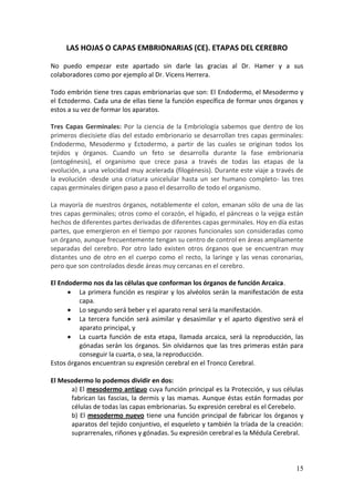 15
LAS HOJAS O CAPAS EMBRIONARIAS (CE). ETAPAS DEL CEREBRO
No puedo empezar este apartado sin darle las gracias al Dr. Hamer y a sus
colaboradores como por ejemplo al Dr. Vicens Herrera.
Todo embrión tiene tres capas embrionarias que son: El Endodermo, el Mesodermo y
el Ectodermo. Cada una de ellas tiene la función específica de formar unos órganos y
estos a su vez de formar los aparatos.
Tres Capas Germinales: Por la ciencia de la Embriología sabemos que dentro de los
primeros diecisiete días del estado embrionario se desarrollan tres capas germinales:
Endodermo, Mesodermo y Ectodermo, a partir de las cuales se originan todos los
tejidos y órganos. Cuando un feto se desarrolla durante la fase embrionaria
(ontogénesis), el organismo que crece pasa a través de todas las etapas de la
evolución, a una velocidad muy acelerada (filogénesis). Durante este viaje a través de
la evolución -desde una criatura unicelular hasta un ser humano completo- las tres
capas germinales dirigen paso a paso el desarrollo de todo el organismo.
La mayoría de nuestros órganos, notablemente el colon, emanan sólo de una de las
tres capas germinales; otros como el corazón, el hígado, el páncreas o la vejiga están
hechos de diferentes partes derivadas de diferentes capas germinales. Hoy en día estas
partes, que emergieron en el tiempo por razones funcionales son consideradas como
un órgano, aunque frecuentemente tengan su centro de control en áreas ampliamente
separadas del cerebro. Por otro lado existen otros órganos que se encuentran muy
distantes uno de otro en el cuerpo como el recto, la laringe y las venas coronarias,
pero que son controlados desde áreas muy cercanas en el cerebro.
El Endodermo nos da las células que conforman los órganos de función Arcaica.
 La primera función es respirar y los alvéolos serán la manifestación de esta
capa.
 Lo segundo será beber y el aparato renal será la manifestación.
 La tercera función será asimilar y desasimilar y el aparto digestivo será el
aparato principal, y
 La cuarta función de esta etapa, llamada arcaica, será la reproducción, las
gónadas serán los órganos. Sin olvidarnos que las tres primeras están para
conseguir la cuarta, o sea, la reproducción.
Estos órganos encuentran su expresión cerebral en el Tronco Cerebral.
El Mesodermo lo podemos dividir en dos:
a) El mesodermo antiguo cuya función principal es la Protección, y sus células
fabrican las fascias, la dermis y las mamas. Aunque éstas están formadas por
células de todas las capas embrionarias. Su expresión cerebral es el Cerebelo.
b) El mesodermo nuevo tiene una función principal de fabricar los órganos y
aparatos del tejido conjuntivo, el esqueleto y también la tríada de la creación:
suprarrenales, riñones y gónadas. Su expresión cerebral es la Médula Cerebral.
 