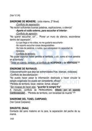 160
(Ver V.I.H)
SINDROME DE MENIERE; (oído interno, 2º Nivel)
-Conflicto de separación-
“No recibir suficientes buenas palabras, explicaciones, o silencio”
-Aparto el ruido externo, para escuchar el interior-
-Conflicto de agresión-
“No querer escuchar, oír”… “Poner un muro de silencio, esconderse
dentro del caparazón”.
-Lo que llega a mis oídos, no me gustaría escucharlo-
-No soporto escuchar cosas desagradables-
-Se trata de palabras, o ruidos, que sobrepasan mi capacidad de
raciocinio.
-Conflicto de territorio-
“No poder soportar haber perdido el territorio, u oír, como el rival penetra
en el territorio”.
*Tener en cuenta, también, el conflicto de ACÚFENOS y de VÉRTIGOS 528
SÍNDROME DE RAYNAUD;
(Vasoconstricción que deja las extremidades frías, blancas, violáceas)
-Conflicto de desvalorización-
“No puedo hacer pasar la información destinada a hacer circular la
sangre oxigenada (no puedo ser competente, eficaz)”.
“Pérdida de territorio, tocar, retener, tomar, atrapar”
“Ser incapaz de hacer algo, “guardar la sangre fría”
A menudo, conflicto de PERICARDIO, (Miedo por el aparato
Cardiovascular)… “Pérdida de territorio, con tonalidad de muerte” 529
SINDROME DEL TUNEL CARPIANO;
(Ver Canal Carpiano)
SINUSITIS; (Bebé)
Contacto del seno materno en la cara, la separación del pecho de su
mamá.
 