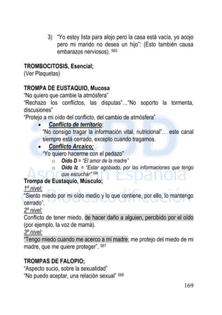 169
3) “Yo estoy lista para alojo pero la casa está vacía, yo acojo
pero mi marido no desea un hijo”: (Esto también causa
embarazos nerviosos). 565
TROMBOCITOSIS, Esencial;
(Ver Plaquetas)
TROMPA DE EUSTAQUIO, Mucosa
“No quiero que cambie la atmósfera”
“Rechazo los conflictos, las disputas”…“No soporto la tormenta,
discusiones”
“Protejo a mi oído del conflicto, del cambio de atmósfera”
 Conflicto de territorio;
“No consigo tragar la información vital, nutricional”… este canal
siempre está cerrado, excepto cuando tragamos.
 Conflicto Arcaico;
“Yo quiero hacerme con el pedazo”
o Oído D = “El amor de la madre”
o Oído Iz. = “Estar agobiado, por las informaciones que tengo
que escuchar” 566
Trompa de Eustaquio, Músculo;
1º nivel:
“Siento miedo por mi oído medio y lo que contiene, por ello, lo mantengo
cerrado”.
2º nivel:
Conflicto de tener miedo, de hacer daño a alguien, percibido por el oído
(por ejemplo, la voz de mamá).
3º nivel:
“Tengo miedo cuando me acerco a mi madre; me protejo del miedo de mi
madre, que me quiere proteger”. 567
TROMPAS DE FALOPIO;
“Aspecto sucio, sobre la sexualidad”
“No puedo aceptar, una relación sexual” 568
 
