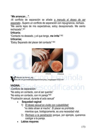 173
“Me arrancan…”.
-Al conflicto de separación se añade a menudo el deseo de ser
separado-. Supero un conflicto de separación con repugnancia, rechazo.
“Me siento lejos de mis expectativas, estoy decepcionado. Me siento
rechazado”.581
Urticaria;
“Contacto no deseado, y el que tengo, me irrita”582
Urticarias;
“Estoy Separado del placer del contacto” 583
Imagen obtenida de Internet, pág.
http://www.nlm.nih.gov/medlineplus/spanish/ency/esp_imagepages/19325.htm
VAGINA;
-Conflicto de separación-
“No estoy en contacto, con el ser querido”
“No estoy en contacto, con mi pareja”584
“Frustración sexual, durante el acto sexual”
 Sequedad vaginal
1) El deseo sexual es vivido con culpabilidad:
“no debo atraer al macho”. El placer es prohibido
mientras que, biológicamente, es una necesidad vital.
2) Rechazo a la penetración porque, por ejemplo, queremos
castigar a la pareja.
 Labios mayores
V
 
