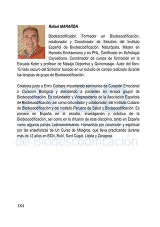 184
Rafael MARAÑÓN
Biodescodificador, Formador en Biodescodificación,
colaborador y Coordinador de Estudios del Instituto
Español de Biodescodificación. Naturópata, Máster en
Hipnosis Ericksoniana y en PNL. Certificado en Sofrología
Caycediana. Coordinador de cursos de formación en la
Escuela Keter y profesor de Masaje Deportivo y Quiromasaje. Autor del libro:
“El lado oscuro del Síntoma“ basado en un estudio de campo realizado durante
las terapias de grupo de Biodescodificación.
Colabora junto a Enric Corbera impartiendo seminarios de Curación Emocional
o Curación Biológica y atendiendo a pacientes en terapia grupal de
Biodescodificación. Es cofundador y Vicepresidente de la Asociación Española
de Biodescodificación, así como cofundador y colaborador, del Instituto Cubano
de Biodescodificación y del Instituto Peruano de Salud y Biodescodificación. Es
pionero en España en el estudio, investigación y práctica de la
Biodescodificación, así como en la difusión de esta disciplina, tanto en España
como algunos países Latinoaméricanos. Humanista por convicción y espiritual
por las enseñanzas de Un Curso de Milagros, que lleva practicando durante
más de 12 años en BCN, Rubí, Sant Cugat, Lleida y Zaragoza.
 