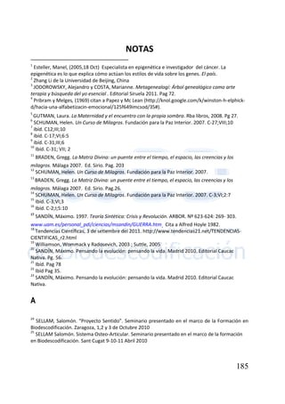 185
NOTAS
1
Esteller, Manel, (2005,18 Oct) Especialista en epigenética e investigador del cáncer. La
epigenética es lo que explica cómo actúan los estilos de vida sobre los genes. El país.
2
Zhang Li de la Universidad de Beijing, China
3
JODOROWSKY, Alejandro y COSTA, Marianne. Metagenealogí: Árbol genealógico como arte
terapia y búsqueda del yo esencial . Editorial Siruela 2011. Pag 72.
4
Pribram y Melges, (1969) citan a Papez y Mc Lean (http://knol.google.com/k/winston-h-elphick-
d/hacia-una-alfabetizacin-emocional/125f649imcsod/35#).
5
GUTMAN, Laura. La Maternidad y el encuentro con la propia sombra. Rba libros, 2008. Pg 27.
6
SCHUMAN, Helen. Un Curso de Milagros. Fundación para la Paz Interior. 2007. C-27;VIII;10
7
ibíd. C12;III;10
8
ibíd. C-17;VI;6:5
9
ibíd. C-31;III;6
10
Ibíd. C-31; VII; 2
11
BRADEN, Gregg. La Matriz Divina: un puente entre el tiempo, el espacio, las creencias y los
milagros. Málaga 2007. Ed. Sirio. Pag. 203
12
SCHUMAN, Helen. Un Curso de Milagros. Fundación para la Paz Interior. 2007.
13
BRADEN, Gregg. La Matriz Divina: un puente entre el tiempo, el espacio, las creencias y los
milagros. Málaga 2007. Ed. Sirio. Pag.26.
14
SCHUMAN, Helen. Un Curso de Milagros. Fundación para la Paz Interior. 2007. C-3;VI;2:7
15
Ibíd. C-3;VI;3
16
Ibíd. C-2;I;5:10
17
SANDÍN, Máximo. 1997. Teoría Sintética: Crisis y Revolución. ARBOR. Nº 623-624: 269- 303.
www.uam.es/personal_pdi/ciencias/msandin/GUERRA.htm Cita a Alfred Hoyle 1982.
18
Tendencias Científicas, 3 de setiembre del 2011. http://www.tendencias21.net/TENDENCIAS-
CIENTIFICAS_r2.html
19
Williamson, Wommack y Radosevich, 2003 ; Suttle, 2005
20
SANDÍN, Máximo. Pensando la evolución: pensando la vida. Madrid 2010. Editorial Caucac
Nativa. Pg. 56.
21
Ibíd. Pag 78
22
Ibíd Pag 35.
23
SANDÍN, Máximo. Pensando la evolución: pensando la vida. Madrid 2010. Editorial Caucac
Nativa.
A
24
SELLAM, Salomón. “Proyecto Sentido”. Seminario presentado en el marco de la Formación en
Biodescodificación. Zaragoza, 1,2 y 3 de Octubre 2010
25
SELLAM Salomón. Sistema Osteo-Articular. Seminario presentado en el marco de la formación
en Biodescodificación. Sant Cugat 9-10-11 Abril 2010
 