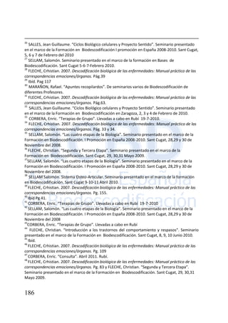 186
26
SALLES, Jean Guillaume. “Ciclos Biológico celulares y Proyecto Sentido”. Seminario presentado
en el marco de la Formación en Biodescodificación I promoción en España 2008-2010. Sant Cugat,
5, 6 y 7 de Febrero del 2010
27
SELLAM, Salomón. Seminario presentado en el marco de la formación en Bases de
Biodescodificación. Sant Cugat 5-6-7-Febrero 2010.
28
FLECHE, Crhistian. 2007. Descodificación biológica de las enfermedades: Manual práctico de las
correspondencias emociones/órganos. Pág.39
29
Ibíd. Pag 117
30
MARAÑON, Rafael. “Apuntes recopilardos”. De seminarios varios de Biodescodificación de
diferentes Profesores.
31
FLECHE, Crhistian. 2007. Descodificación biológica de las enfermedades: Manual práctico de las
correspondencias emociones/órganos. Pág.63.
32
SALLES, Jean Guillaume. “Ciclos Biológico celulares y Proyecto Sentido”. Seminario presentado
en el marco de la Formación en Biodescodificación en Zaragoza, 2, 3 y 4 de Febrero de 2010.
33
CORBERA, Enric. “Terapias de Grupo”. Llevadas a cabo en Rubí 19-7-2010.
34
FLECHE, Crhistian. 2007. Descodificación biológica de las enfermedades: Manual práctico de las
correspondencias emociones/órganos. Pág. 33 y 34.
35
SELLAM, Salomón. “Las cuatro etapas de la Biología”. Seminario presentado en el marco de la
Formación en Biodescodificación. I Promoción en España 2008-2010. Sant Cugat, 28,29 y 30 de
Noviembre del 2008.
36
FLECHE, Christian. “Segunda y Tercera Etapa”. Seminario presentado en el marco de la
Formación en Biodescodificación. Sant Cugat, 29, 30,31 Mayo 2009.
37
SELLAM, Salomón. “Las cuatro etapas de la Biología”. Seminario presentado en el marco de la
Formación en Biodescodificación. I Promoción en España 2008-2010. Sant Cugat, 28,29 y 30 de
Noviembre del 2008.
38
SELLAM Salomón. Sistema Osteo-Articular. Seminario presentado en el marco de la formación
en Biodescodificación. Sant Cugat 9-10-11 Abril 2010.
39
FLECHE, Crhistian. 2007. Descodificación biológica de las enfermedades: Manual práctico de las
correspondencias emociones/órganos. Pg. 155.
40
Ibíd Pg 41.
41
CORBERA, Enric. “Terapias de Grupo”. Llevadas a cabo en Rubí 19-7-2010
42
SELLAM, Salomón. “Las cuatro etapas de la Biología”. Seminario presentado en el marco de la
Formación en Biodescodificación. I Promoción en España 2008-2010. Sant Cugat, 28,29 y 30 de
Noviembre del 2008
43
CORBERA, Enric. “Terapias de Grupo”. Llevadas a cabo en Rubí
44
FLECHE, Christian. “Introducción a los trastornos del comportamiento y respasos”. Seminario
presentado en el marco de la Formación en Biodescodificación. Sant Cugat, 8, 9, 10 Junio 2010.
45
Ibíd.
46
FLECHE, Crhistian. 2007. Descodificación biológica de las enfermedades: Manual práctico de las
correspondencias emociones/órganos. Pg. 109
47
CORBERA, Enric. “Consulta”. Abril 2011. Rubí.
48
FLECHE, Crhistian. 2007. Descodificación biológica de las enfermedades: Manual práctico de las
correspondencias emociones/órganos. Pg. 83 y FLECHE, Christian. “Segunda y Tercera Etapa”.
Seminario presentado en el marco de la Formación en Biodescodificación. Sant Cugat, 29, 30,31
Mayo 2009.
 