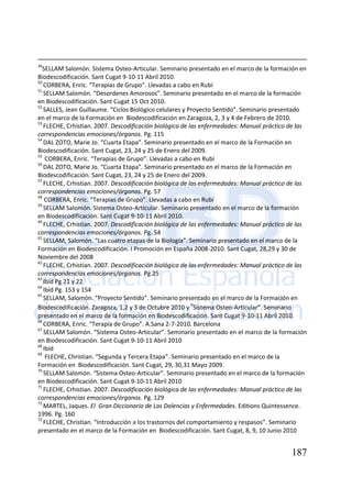 187
49
SELLAM Salomón. Sistema Osteo-Articular. Seminario presentado en el marco de la formación en
Biodescodificación. Sant Cugat 9-10-11 Abril 2010.
50
CORBERA, Enric. “Terapias de Grupo”. Llevadas a cabo en Rubí
51
SELLAM Salomón. “Desordenes Amorosos”. Seminario presentado en el marco de la formación
en Biodescodificación. Sant Cugat 15 Oct 2010.
52
SALLES, Jean Guillaume. “Ciclos Biológico celulares y Proyecto Sentido”. Seminario presentado
en el marco de la Formación en Biodescodificación en Zaragoza, 2, 3 y 4 de Febrero de 2010.
53
FLECHE, Crhistian. 2007. Descodificación biológica de las enfermedades: Manual práctico de las
correspondencias emociones/órganos. Pg. 115
54
DAL ZOTO, Marie Jo. “Cuarta Etapa”. Seminario presentado en el marco de la Formación en
Biodescodificación. Sant Cugat, 23, 24 y 25 de Enero del 2009.
55
CORBERA, Enric. “Terapias de Grupo”. Llevadas a cabo en Rubí
56
DAL ZOTO, Marie Jo. “Cuarta Etapa”. Seminario presentado en el marco de la Formación en
Biodescodificación. Sant Cugat, 23, 24 y 25 de Enero del 2009.
57
FLECHE, Crhistian. 2007. Descodificación biológica de las enfermedades: Manual práctico de las
correspondencias emociones/órganos. Pg. 57
58
CORBERA, Enric. “Terapias de Grupo”. Llevadas a cabo en Rubí
59
SELLAM Salomón. Sistema Osteo-Articular. Seminario presentado en el marco de la formación
en Biodescodificación. Sant Cugat 9-10-11 Abril 2010.
60
FLECHE, Crhistian. 2007. Descodificación biológica de las enfermedades: Manual práctico de las
correspondencias emociones/órganos. Pg. 54
61
SELLAM, Salomón. “Las cuatro etapas de la Biología”. Seminario presentado en el marco de la
Formación en Biodescodificación. I Promoción en España 2008-2010. Sant Cugat, 28,29 y 30 de
Noviembre del 2008
62
FLECHE, Crhistian. 2007. Descodificación biológica de las enfermedades: Manual práctico de las
correspondencias emociones/órganos. Pg.25
63
Ibíd Pg 21 y 22
64
Ibíd Pg. 153 y 154
65
SELLAM, Salomón. “Proyecto Sentido”. Seminario presentado en el marco de la Formación en
Biodescodificación. Zaragoza, 1,2 y 3 de Octubre 2010 y “Sistema Osteo-Articular”. Seminario
presentado en el marco de la formación en Biodescodificación. Sant Cugat 9-10-11 Abril 2010.
66
CORBERA, Enric. “Terapia de Grupo”. A.Sana 2-7-2010. Barcelona
67
SELLAM Salomón. “Sistema Osteo-Articular”. Seminario presentado en el marco de la formación
en Biodescodificación. Sant Cugat 9-10-11 Abril 2010
68
Ibíd
69
FLECHE, Christian. “Segunda y Tercera Etapa”. Seminario presentado en el marco de la
Formación en Biodescodificación. Sant Cugat, 29, 30,31 Mayo 2009.
70
SELLAM Salomón. “Sistema Osteo-Articular”. Seminario presentado en el marco de la formación
en Biodescodificación. Sant Cugat 9-10-11 Abril 2010
71
FLECHE, Crhistian. 2007. Descodificación biológica de las enfermedades: Manual práctico de las
correspondencias emociones/órganos. Pg. 129
72
MARTEL, Jaques. El Gran Diccionario de Las Dolencias y Enfermedades. Editions Quintessence.
1996. Pg. 160
73
FLECHE, Christian. “Introducción a los trastornos del comportamiento y respasos”. Seminario
presentado en el marco de la Formación en Biodescodificación. Sant Cugat, 8, 9, 10 Junio 2010
 