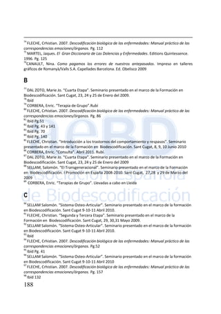188
74
FLECHE, Crhistian. 2007. Descodificación biológica de las enfermedades: Manual práctico de las
correspondencias emociones/órganos. Pg. 112
75
MARTEL, Jaques. El Gran Diccionario de Las Dolencias y Enfermedades. Editions Quintessence.
1996. Pg. 125
76
CANAULT, Nina. Como pagamos los errores de nuestros antepasados. Impreso en talleres
gráficos de Romanyà/Valls S.A. Capellades Barcelona. Ed. Obelisco 2009
B
77
DAL ZOTO, Marie Jo. “Cuarta Etapa”. Seminario presentado en el marco de la Formación en
Biodescodificación. Sant Cugat, 23, 24 y 25 de Enero del 2009.
78
Ibíd
79
CORBERA, Enric. “Terapia de Grupo”.Rubí
80
FLECHE, Crhistian. 2007. Descodificación biológica de las enfermedades: Manual práctico de las
correspondencias emociones/órganos. Pg. 86
81
Ibíd Pg.51
82
Ibíd Pg. 43 y 141
83
Ibíd Pg. 70
84
Ibíd Pg. 140
85
FLECHE, Christian. “Introducción a los trastornos del comportamiento y respasos”. Seminario
presentado en el marco de la Formación en Biodescodificación. Sant Cugat, 8, 9, 10 Junio 2010
86
CORBERA, Enric. “Consulta”. Abril 2011. Rubí.
87
DAL ZOTO, Marie Jo. “Cuarta Etapa”. Seminario presentado en el marco de la Formación en
Biodescodificación. Sant Cugat, 23, 24 y 25 de Enero del 2009
88
SELLAM, Salomón. “El Transgeneracional”. Seminario presentado en el marco de la Formación
en Biodescodificación. I Promoción en España 2008-2010. Sant Cugat, 27,28 y 29 de Marzo del
2009
89
CORBERA, Enric. “Terapias de Grupo”. Llevadas a cabo en Lleida
C
90
SELLAM Salomón. “Sistema Osteo-Articular”. Seminario presentado en el marco de la formación
en Biodescodificación. Sant Cugat 9-10-11 Abril 2010.
91
FLECHE, Christian. “Segunda y Tercera Etapa”. Seminario presentado en el marco de la
Formación en Biodescodificación. Sant Cugat, 29, 30,31 Mayo 2009.
92
SELLAM Salomón. “Sistema Osteo-Articular”. Seminario presentado en el marco de la formación
en Biodescodificación. Sant Cugat 9-10-11 Abril 2010.
93
Ibíd
94
FLECHE, Crhistian. 2007. Descodificación biológica de las enfermedades: Manual práctico de las
correspondencias emociones/órganos. Pg.52
95
Ibíd Pg. 41
96
SELLAM Salomón. “Sistema Osteo-Articular”. Seminario presentado en el marco de la formación
en Biodescodificación. Sant Cugat 9-10-11 Abril 2010
97
FLECHE, Crhistian. 2007. Descodificación biológica de las enfermedades: Manual práctico de las
correspondencias emociones/órganos. Pg. 157
98
Ibíd 132
 