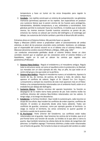 18
temperatura y hace un tumor en los arcos braquiales para regular la
temperatura.
2. Cerebelo.- Los reptiles construyen un sistema de autoprotección. Las glándulas
mamarias (primitivas) aparecen en los reptiles. Son especialistas en producir
una sustancia blanca que la ponen encima de los huevos para protegerlos,
hidratándolos, dándoles temperatura, o sea, aislándolos y nutriéndolos. Esta
glándula permite la evolución hacia los mamíferos. A medida que al evolución
avanza, las mamas avanzan Cuando nuestros ancestros se ponen de pie,
entonces las mamas se colocan por encima del diafragma y el estómago por
debajo. Las sustancias de la leche cambian y permite el desarrollo del cerebro.
Entramos ahora en el Sistema límbico. Me permito hacer un apunte:
Papez y MacLean (1937) vienen a profundizar sobre el funcionamiento de ambos
sistemas, es decir de los procesos viscerales como corticales. Sostienen, sin embargo,
que el responsable del control visceral no es el tálamo sino el sistema límbico, que
MacLean denomina cerebro visceral (Pribram y Melges, 1969, pág. 320).4
Las conductas emocionales gatilladas desde el sistema límbico tienen un claro
correlato visceral que se explican por las conexiones entre el sistema límbico y el
hipotálamo, región en la cual se ubican los centros que regulan esos
parámetros.(P.McLean)
3. Sistema Paleo-límbico.- Regula el endodermo y el mesodemo antiguo. Regula
toda la estructura social, así como el equilibrio entre la protección y la libertad.
Las manadas son un claro ejemplo de ello. Hay un jefe, los que están en el
centro del grupo y los que están en la periferia.
4. Sistema Neo-límbico.- Regula el mesodermo nuevo y el ectodermo. Aparece la
noción de ley, de normas, de justicia, de bueno y malo, de valores. Aquí
aparece el conflicto de valores. Según el Dr. Eduard Van Den Bogaert,
curiosamente y siempre los resentires de este nivel aparecen más en el Paleo-
límbico y los comportamientos relacionados con el ambiente hostil, están en el
endodermo por debajo del diafragma.
5. Sustancia Blanca.- Sistema nervioso del aparato locomotor. Su función es
despegarse de la madre tierra hasta ponerse de pie. Este sistema recibe los
conflictos directos del sistema Neo-límbico relacionados con los valores. Si
tengo valgo, si no tengo me desvalorizo.
6. Ectodermo. La Corteza Cerebral.- Aquí reside la sustancia gris, cada neurona se
ocupa de una célula. Aquí residen los conflictos de orden superior, conflictos de
relación. El cerebro se desarrolla desde atrás hacia adelante. Todos son
conflictos de guardar, conservar, como por ejemplo guardar el territorio. La
vejiga es marcar el territorio, las venas coronarias es querer guardar el
territorio cuando me lo quieren robar.
7. El Pre-frontal.- Parte anterior del Ectodermo. Los conflictos están todos
relacionados con el guardar. Aquí tenemos los centros de la tiroides, que en el
pre-frontal tiene una función de escudo. La tiroides es la que abre o cierra la
puerta. Aquí también tenemos las células beta de los islotes de Langerhans del
páncreas. La hipófisis segrega 7 hormonas distintas y todas están relacionadas
con el hecho de guardar. Por lo tanto la clave en esta parte del cerebro es saber
 