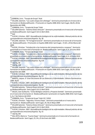 189
99
CORBERA, Enric. “Terapia de Grupo”.Rubí
100
SELLAM, Salomón. “Las cuatro etapas de la Biología”. Seminario presentado en el marco de la
Formación en Biodescodificación. I Promoción en España 2008-2010. Sant Cugat, 28,29 y 30 de
Noviembre del 2008.
101
CORBERA, Enric. “Terapia de Grupo”.Rubí
102
SELLAM Salomón. “Sistema Osteo-Articular”. Seminario presentado en el marco de la formación
en Biodescodificación. Sant Cugat 9-10-11 Abril 2010.
103
Ibíd
104
FLECHE, Crhistian. 2007. Descodificación biológica de las enfermedades: Manual práctico de las
correspondencias emociones/órganos. Pg. 38
105
SELLAM, Salomón. “El Transgeneracional”. Seminario presentado en el marco de la Formación
en Biodescodificación. I Promoción en España 2008-2010. Sant Cugat, 27,28 y 29 de Marzo del
2009
106
FLECHE, Christian. “Introducción a los trastornos del comportamiento y respasos”. Seminario
presentado en el marco de la Formación en Biodescodificación. Sant Cugat, 8, 9, 10 Junio 2010
107
CORBERA, Enric. “Terapia de Grupo”.Rubí
108
FLECHE, Christian. “Introducción a los trastornos del comportamiento y respasos”. Seminario
presentado en el marco de la Formación en Biodescodificación. Sant Cugat, 8, 9, 10 Junio 2010
109
FLECHE, Crhistian. 2007. Descodificación biológica de las enfermedades: Manual práctico de las
correspondencias emociones/órganos. Pg.118
110
Ibíd Pg. 90
111
Ibíd Pg. 109
112
SELLAM, Salomón. “Las cuatro etapas de la Biología”. Seminario presentado en el marco de la
Formación en Biodescodificación. I Promoción en España 2008-2010. Sant Cugat, 28,29 y 30 de
Noviembre del 2008
113
FLECHE, Crhistian. 2007. Descodificación biológica de las enfermedades: Manual práctico de las
correspondencias emociones/órganos. Pg. 53
114
MARTEL, Jaques. El Gran Diccionario de Las Dolencias y Enfermedades. Editions Quintessence.
1996. Pg.62
115
FLECHE, Crhistian. 2007. Descodificación biológica de las enfermedades: Manual práctico de las
correspondencias emociones/órganos. Pg. 89
116
SELLAM Salomón. “Sistema Osteo-Articular”. Seminario presentado en el marco de la formación
en Biodescodificación. Sant Cugat 9-10-11 Abril 2010.
117
SALLES, Jean Guillaume. “Ciclos Biológico celulares y Proyecto Sentido”. Seminario presentado
en el marco de la Formación en Biodescodificación I promoción en España 2008-2010. Sant Cugat,
5, 6 y 7 de Febrero del 2010
118
CORBERA, Enric. “Terapia de Grupo”.Rubí 19-7-2010
119
FLECHE, Christian. “Segunda y Tercera Etapa”. Seminario presentado en el marco de la
Formación en Biodescodificación. Sant Cugat, 29, 30,31 Mayo 2009
120
SELLAM Salomón. “Sistema Osteo-Articular”. Seminario presentado en el marco de la formación
en Biodescodificación. Sant Cugat 9-10-11 Abril 2010.
121
FLECHE, Crhistian. 2007. Descodificación biológica de las enfermedades: Manual práctico de las
correspondencias emociones/órganos. Pg. 55
122
Ibíd Pg 149
123
DAL ZOTO, Marie Jo. “Cuarta Etapa”. Seminario presentado en el marco de la Formación en
Biodescodificación. Sant Cugat, 23, 24 y 25 de Enero del 2009
 